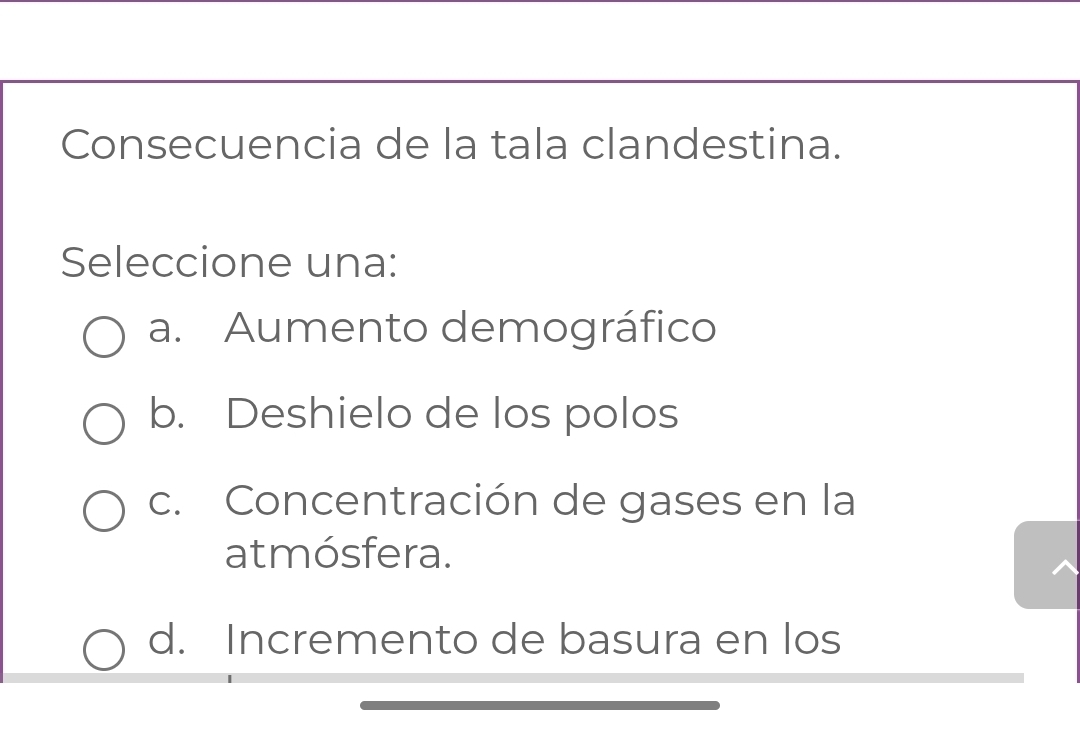 Consecuencia de la tala clandestina.
Seleccione una:
a. Aumento demográfico
b. Deshielo de los polos
c. Concentración de gases en la
atmósfera.
d. Incremento de basura en los