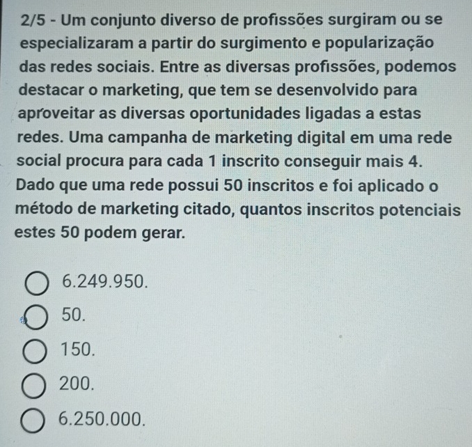 2/5 - Um conjunto diverso de profissões surgiram ou se
especializaram a partir do surgimento e popularização
das redes sociais. Entre as diversas profissões, podemos
destacar o marketing, que tem se desenvolvido para
aproveitar as diversas oportunidades ligadas a estas
redes. Uma campanha de marketing digital em uma rede
social procura para cada 1 inscrito conseguir mais 4.
Dado que uma rede possui 50 inscritos e foi aplicado o
método de marketing citado, quantos inscritos potenciais
estes 50 podem gerar.
6.249.950.
50.
150.
200.
6.250.000.