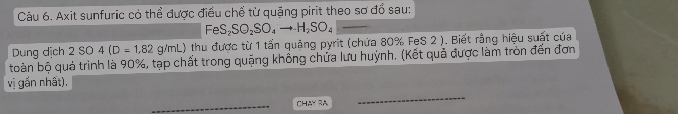 Axit sunfuric có thể được điều chế từ quặng pirit theo sơ đồ sau: 
_ FeS_2SO_2SO_4to H_2SO_4
Dung dịch 2SO4(D=1,82g/mL) 0 thu được từ 1 tấn quặng pyrit (chứa 80% FeS 2 ). Biết rằng hiệu suất của 
toàn bộ quá trình là 90%, tạp chất trong quặng không chứa lưu huỳnh. (Kết quả được làm tròn đến đơn 
vị gần nhất). 
_CHAY RA 
_