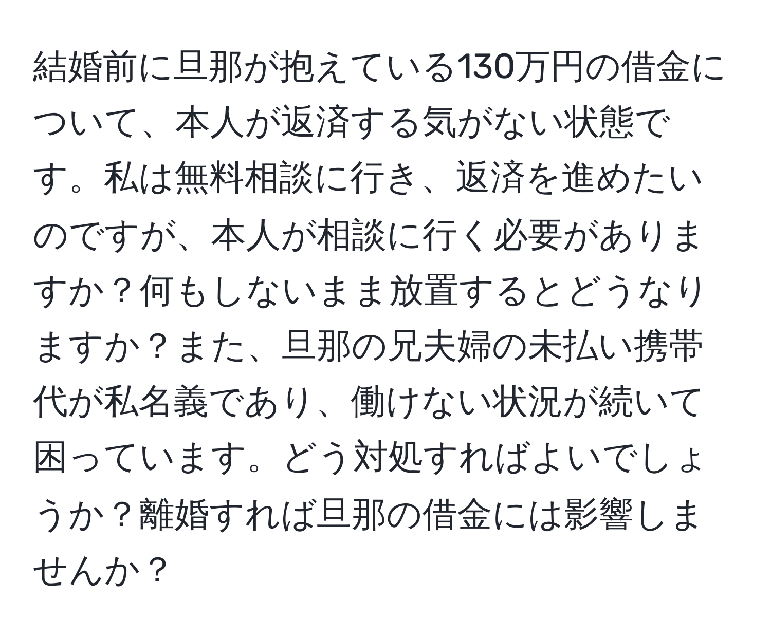 結婚前に旦那が抱えている130万円の借金について、本人が返済する気がない状態です。私は無料相談に行き、返済を進めたいのですが、本人が相談に行く必要がありますか？何もしないまま放置するとどうなりますか？また、旦那の兄夫婦の未払い携帯代が私名義であり、働けない状況が続いて困っています。どう対処すればよいでしょうか？離婚すれば旦那の借金には影響しませんか？