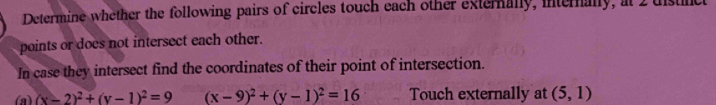 Determine whether the following pairs of circles touch each other externally, interally, at I distnc 
points or does not intersect each other. 
In case they intersect find the coordinates of their point of intersection. 
(a) (x-2)^2+(y-1)^2=9 (x-9)^2+(y-1)^2=16 Touch externally at (5,1)