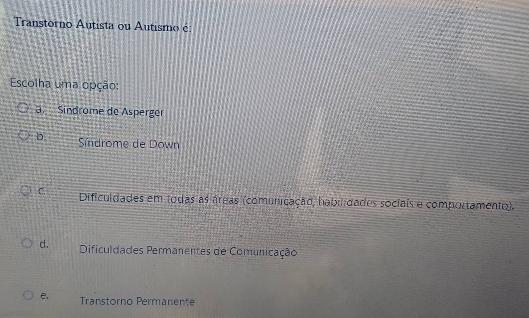 Transtorno Autista ou Autismo é:
Escolha uma opção:
a. Síndrome de Asperger
b. Síndrome de Down
C. Dificuldades em todas as áreas (comunicação, habilidades sociais e comportamento).
d. Dificuldades Permanentes de Comunicação
e. Transtorno Permanente