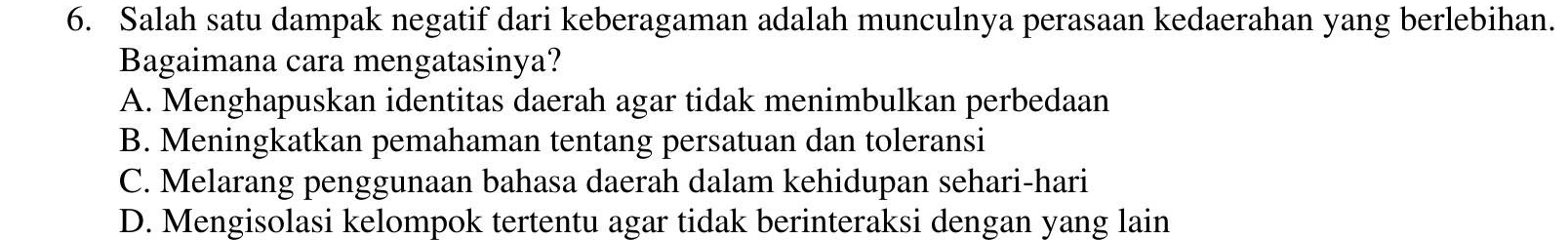 Salah satu dampak negatif dari keberagaman adalah munculnya perasaan kedaerahan yang berlebihan.
Bagaimana cara mengatasinya?
A. Menghapuskan identitas daerah agar tidak menimbulkan perbedaan
B. Meningkatkan pemahaman tentang persatuan dan toleransi
C. Melarang penggunaan bahasa daerah dalam kehidupan sehari-hari
D. Mengisolasi kelompok tertentu agar tidak berinteraksi dengan yang lain