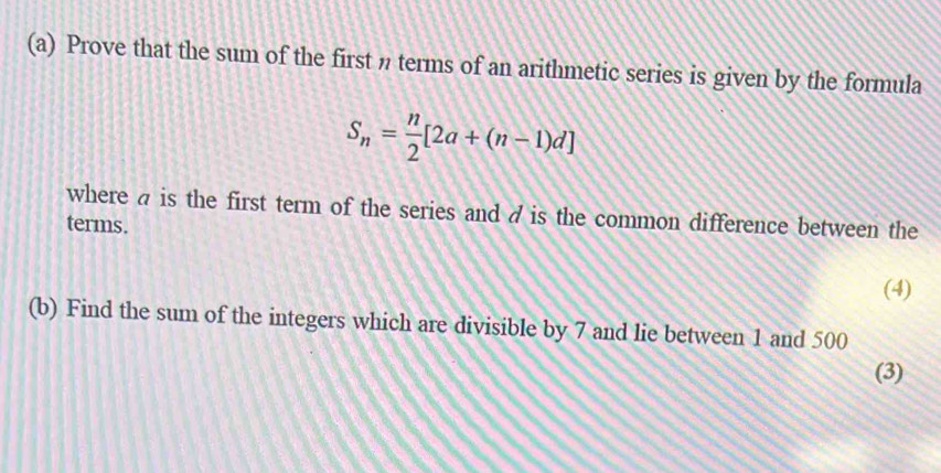 Prove that the sum of the first n terms of an arithmetic series is given by the formula
S_n= n/2 [2a+(n-1)d]
where a is the first term of the series and a is the common difference between the 
terms. 
(4) 
(b) Find the sum of the integers which are divisible by 7 and lie between 1 and 500
(3)