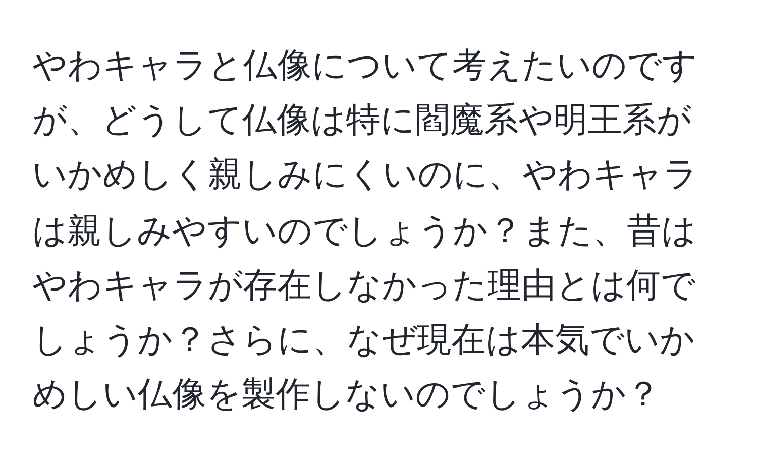 やわキャラと仏像について考えたいのですが、どうして仏像は特に閻魔系や明王系がいかめしく親しみにくいのに、やわキャラは親しみやすいのでしょうか？また、昔はやわキャラが存在しなかった理由とは何でしょうか？さらに、なぜ現在は本気でいかめしい仏像を製作しないのでしょうか？