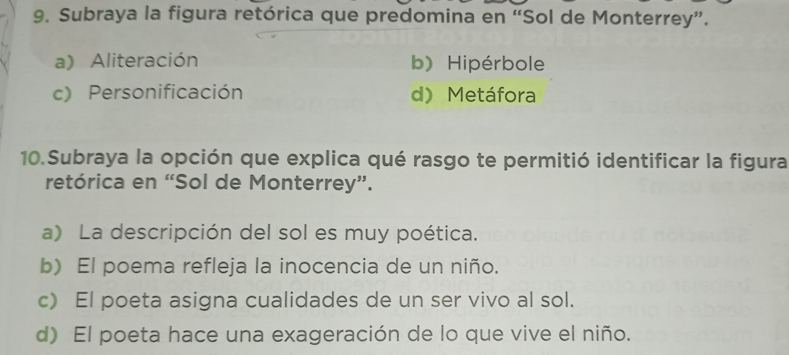 Subraya la figura retórica que predomina en “Sol de Monterrey”.
a) Aliteración b) Hipérbole
c) Personificación d) Metáfora
10.Subraya la opción que explica qué rasgo te permitió identificar la figura
retórica en “Sol de Monterrey”.
a) La descripción del sol es muy poética.
b) El poema refleja la inocencia de un niño.
c) El poeta asigna cualidades de un ser vivo al sol.
d) El poeta hace una exageración de lo que vive el niño.