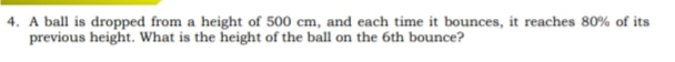 A ball is dropped from a height of 500 cm, and each time it bounces, it reaches 80% of its 
previous height. What is the height of the ball on the 6th bounce?