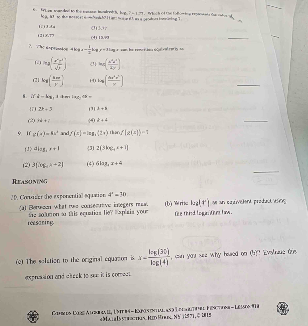 When rounded to the nearest hundredth, log _37=1.77. Which of the following represents the value of
log, 63 to the nearest hundredth? Hint: write 63 as a product involving 7.
(1) 3.54 (3) 3.77
(2) 8.77 (4) 15.93
_
7. The expression 4log x- 1/2  log y+3log z can be rewritten equivalently as
(1) log ( x^4z^3/sqrt(y) ) (3) log ( x^4z^3/2y )
(2) log ( 6xz/y ) (4) log ( 6x^4z^3/y )
_
8. If k=log _23 then log _248=
(1) 2k+3 (3) k+8
(2) 3k+1 (4) k+4
_
9. If g(x)=8x^6 and f(x)=log _4(2x) then f(g(x))= ?
(1) 4log _4x+1 (3) 2(3log _4x+1)
_
(2) 3(log _4x+2) (4) 6log _4x+4
Reasoning
10. Consider the exponential equation 4^x=30. 
(a) Between what two consecutive integers must (b) Write log (4^x) as an equivalent product using
the solution to this equation lie? Explain your the third logarithm law.
reasoning.
(c) The solution to the original equation is x= log (30)/log (4)  , can you see why based on (b)? Evaluate this
expression and check to see it is correct.
Common Core Algebra II, Unit #4 - Exponential and Logarithmic Functions - Lesson #10
eMathInstruction, Red Hook, NY 12571, © 2015