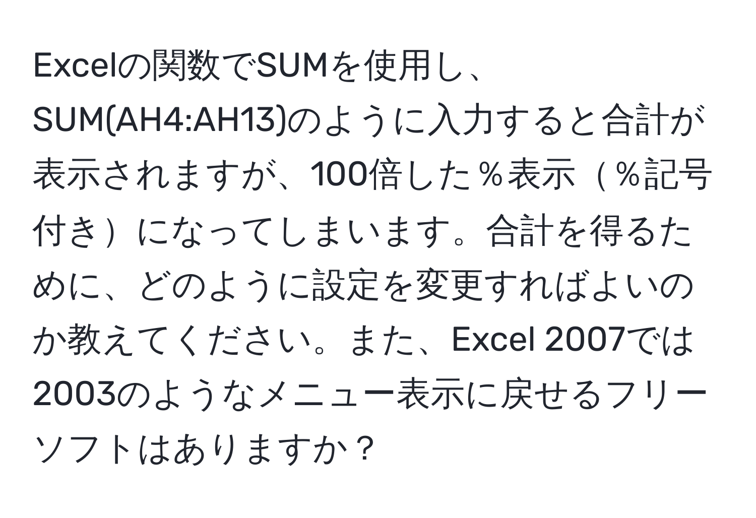 Excelの関数でSUMを使用し、SUM(AH4:AH13)のように入力すると合計が表示されますが、100倍した％表示％記号付きになってしまいます。合計を得るために、どのように設定を変更すればよいのか教えてください。また、Excel 2007では2003のようなメニュー表示に戻せるフリーソフトはありますか？