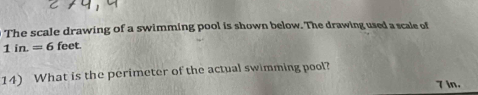 The scale drawing of a swimming pool is shown below. The drawing used a scale of
1in.=6 feet. 
14) What is the perimeter of the actual swimming pool?
7 in.