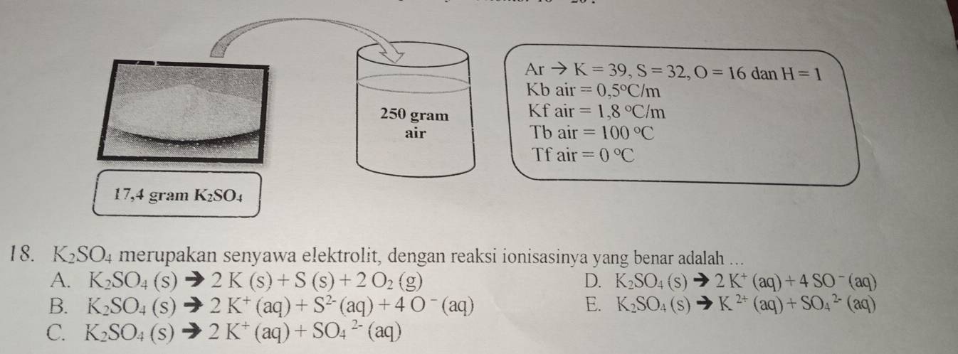 Ar K=39, S=32, O=16 dan H=1
Kb air =0,5°C/m

250 gram air =1,8°C/m
air Tb air =100°C
Tfair =0°C
17,4 gram K_2SO_4
18. K_2SO_4 merupakan senyawa elektrolit, dengan reaksi ionisasinya yang benar adalah ...
A. K_2SO_4(s)to 2K(s)+S(s)+2O_2(g) D. K_2SO_4(s)to 2K^+(aq)+4SO^-(aq)
B. K_2SO_4(s)to 2K^+(aq)+S^(2-)(aq)+4O^-(aq) E. K_2SO_4(s)to K^(2+)(aq)+SO_4^((2-)(aq)
C. K_2)SO_4(s)to 2K^+(aq)+SO_4^(2-)(aq)