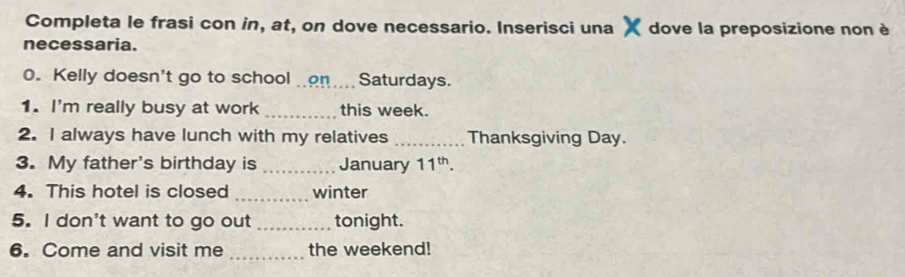 Completa le frasi con in, at, on dove necessario. Inserisci una dove la preposizione non è 
necessaria. 
0. Kelly doesn't go to school on. Saturdays. 
1. I'm really busy at work _this week. 
2. I always have lunch with my relatives _Thanksgiving Day. 
3. My father's birthday is _January 11^(th). 
4. This hotel is closed _winter 
5. I don't want to go out _tonight. 
_ 
6. Come and visit me the weekend!