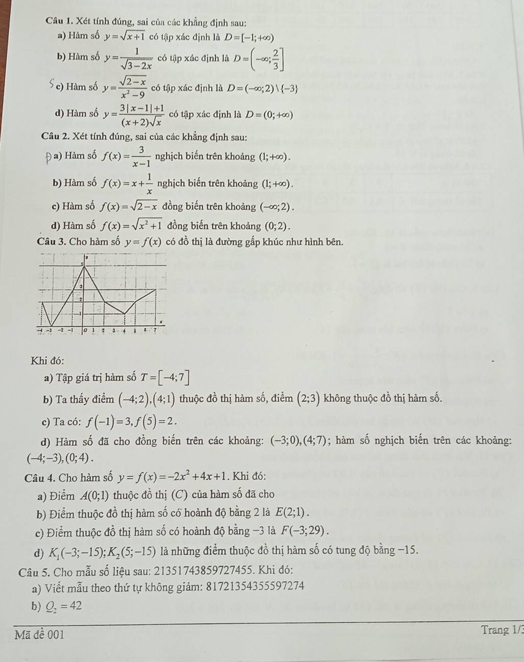 Xét tính đúng, sai của các khẳng định sau:
a) Hàm số y=sqrt(x+1) có tập xác định là D=[-1;+∈fty )
b) Hàm số y= 1/sqrt(3-2x)  có tập xác định là D=(-∈fty ; 2/3 ]
c) Hàm số y= (sqrt(2-x))/x^2-9  có tập xác định là D=(-∈fty ;2) -3
d) Hàm số y= (3|x-1|+1)/(x+2)sqrt(x)  có tập xác định là D=(0;+∈fty )
Câu 2. Xét tính đúng, sai của các khẳng định sau:
Đ a) Hàm số f(x)= 3/x-1  nghịch biến trên khoảng (1;+∈fty ).
b) Hàm số f(x)=x+ 1/x  nghịch biến trên khoảng (1;+∈fty ).
c) Hàm số f(x)=sqrt(2-x) đồng biến trên khoảng (-∈fty ;2).
d) Hàm số f(x)=sqrt(x^2+1) đồng biến trên khoảng (0;2).
Câu 3. Cho hàm số y=f(x) có đồ thị là đường gấp khúc như hình bên.
Khi đó:
a) Tập giá trị hàm số T=[-4;7]
b) Ta thấy điểm (-4;2),(4;1) thuộc đồ thị hàm số, điểm (2;3) không thuộc đồ thị hàm số.
c) Ta có: f(-1)=3,f(5)=2.
d) Hàm số đã cho đồng biến trên các khoảng: (-3;0),(4;7); hàm số nghịch biến trên các khoảng:
(-4;-3),(0;4).
Câu 4. Cho hàm số y=f(x)=-2x^2+4x+1. Khi đó:
a) Điểm A(0;1) thuộc đồ thị (C) của hàm số đã cho
b) Điểm thuộc đồ thị hàm số có hoành độ bằng 2 là E(2;1).
c) Điểm thuộc đồ thị hàm số có hoành độ bằng −3 là F(-3;29).
d) K_1(-3;-15);K_2(5;-15) là những điểm thuộc đồ thị hàm số có tung độ bằng −15.
Câu 5. Cho mẫu số liệu sau: 21351743859727455. Khi đó:
a) Viết mẫu theo thứ tự không giảm: 81721354355597274
b) Q_2=42
Mã đề 001 Trang 1/3