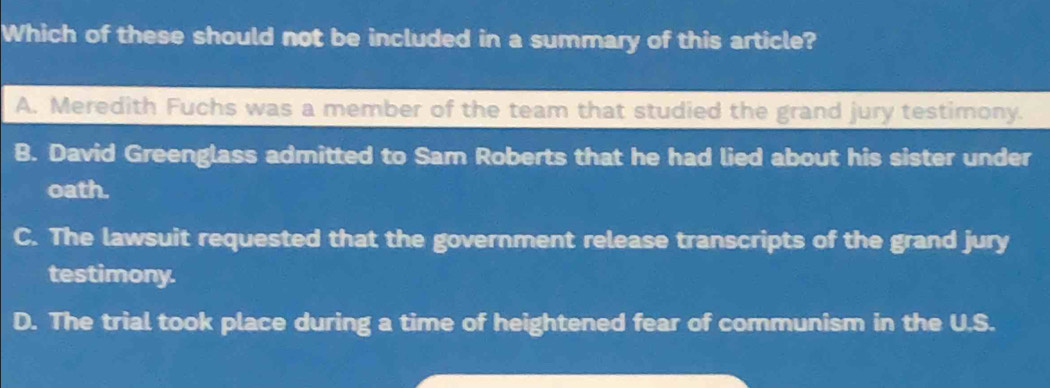 Which of these should not be included in a summary of this article?
A. Meredith Fuchs was a member of the team that studied the grand jury testimony.
B. David Greenglass admitted to Sam Roberts that he had lied about his sister under
oath.
C. The lawsuit requested that the government release transcripts of the grand jury
testimony.
D. The trial took place during a time of heightened fear of communism in the U.S.