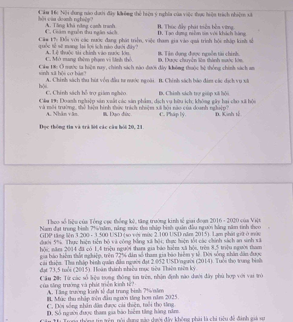 Nội dung nào dưới đây không thể hiện ý nghĩa của việc thực hiện trách nhiệm xã
hội của doanh nghiệp?
A. Tăng khả năng cạnh tranh B. Thúc đầy phát triển bền vững.
C. Giảm nguồn thu ngân sách. D. Tạo dựng niềm tín với khách hàng.
Câu 17: Đối với các nước đang phát triển, việc tham gia vào quá trình hội nhập kinh tế
quốc tế sẽ mang lại lợi ích nào dưới đây?
A. Lệ thuộc tài chính vào nước lớn. B. Tận dụng được nguồn tài chính.
C. Mở mang thêm phạm vi lãnh thổ.. Được chuyển lên thành nước lớn.
Câu 18: Ở nước ta hiện nay, chính sách nào dưới dây không thuộc hệ thống chính sách an
sinh xã hội cơ bản?
A. Chính sách thu hút vốn đầu tư nước ngoài. B. Chính sách bảo đảm các dịch vụ xã
hội.
C. Chính sách hỗ trợ giảm nghèo. D. Chính sách trợ giúp xã hội.
Câu 19: Doanh nghiệp sản xuất các sản phẩm, dịch vụ hữu ích; không gây hại cho xã hội
và môi trường, thể hiện hình thức trách nhiệm xã hội nào của doanh nghiệp?
A. Nhân văn. B. Đạo đức. C. Pháp lý. D. Kinh tế.
Đọc thông tin và trã lời các câu hỏi 20, 21.
Theo số liệu của Tổng cục thống kê, tăng trưởng kinh tế giai đoạn 2016 - 2020 của Việt
Nam đạt trung bình 7%/năm, nâng mức thu nhập bình quân đầu người hằng năm tính theo
GDP tăng lên 3.200 - 3.500 USD (so với mức 2.100 USD năm 2015). Lạm phát giữ ở mức
dưới 5%. Thực hiện tiến bộ và công bằng xã hội; thực hiện tốt các chính sách an sinh xã
hội; năm 2014 đã có 1,4 triệu người tham gia bảo hiểm xã hội, trên 8,5 triệu người tham
gia bảo hiểm thất nghiệp, trên 72% dân số tham gia bảo hiểm y tế. Đời sống nhân dân được
cải thiện. Thu nhập bình quân đầu người đạt 2.052 USD/người (2014). Tuổi thọ trung bình
đạt 73,5 tuổi (2015). Hoàn thành nhiều mục tiêu Thiên niên kỷ.
Câu 20: Từ các số liệu trong thông tin trên, nhận định nào dưới dây phù hợp với vai trò
của tăng trưởng và phát triển kinh tế?
A. Tăng trưởng kinh tế đạt trung bình 7%/năm
B. Mức thu nhập trên đầu người tăng hơn năm 2025.
C. Đời sống nhẫn dân được cải thiện, tuổi thọ tăng.
D. Số người được tham gia bảo hiểm tăng hàng năm.
* 21: Trong thông tin trên, nôi dụng nào dưới đây không phải là chỉ tiêu để đánh giá sự