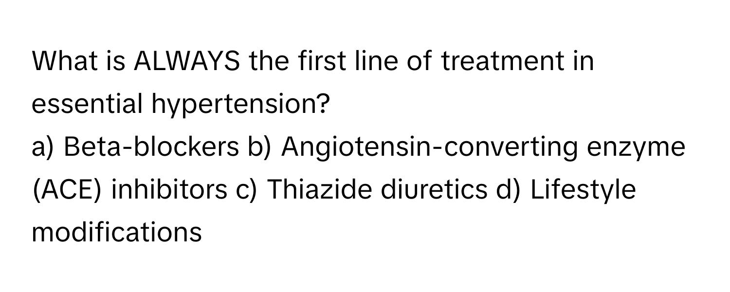 What is ALWAYS the first line of treatment in essential hypertension?

a) Beta-blockers b) Angiotensin-converting enzyme (ACE) inhibitors c) Thiazide diuretics d) Lifestyle modifications