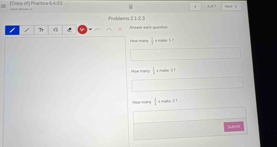 [Copy of] Practice 6.4.03 4 of 7 Next 
< 
Jason Brown Jr 
Problems 2.1-2.3 
Tr 
Answer each question. 
How many   1/2  s make 5 ? 
How many  1/4  s make 3 ? 
How many  3/4  s make 3 ? 
Submit