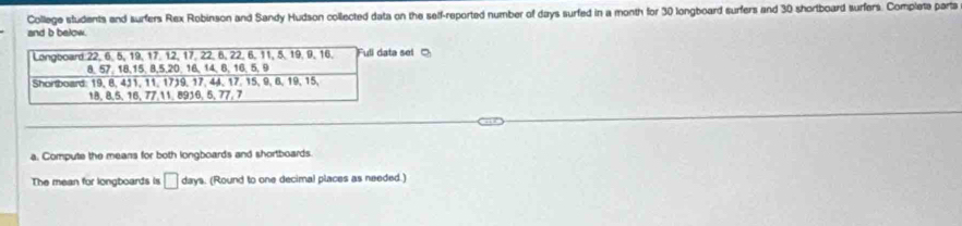 College students and surfers Rex Robinson and Sandy Hudson collected data on the self-reported number of days surfed in a month for 30 longboard surfers and 30 shortboard surfers. Completa parts 
and b below. 
sel 
a. Compute the means for both longboards and shortboards 
The mean for longboards is □ days. (Round to one decimal places as needed.)