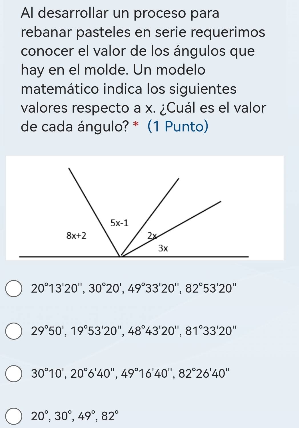 Al desarrollar un proceso para
rebanar pasteles en serie requerimos
conocer el valor de los ángulos que
hay en el molde. Un modelo
matemático indica los siguientes
valores respecto a x. ¿Cuál es el valor
de cada ángulo? * (1 Punto)
20°13'20'',30°20',49°33'20'',82°53'20''
29°50',19°53'20'',48°43'20'',81°33'20''
30°10',20°6'40'',49°16'40'',82°26'40''
20°,30°,49°,82°