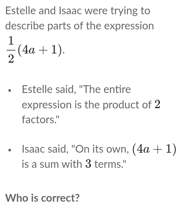 Estelle and Isaac were trying to 
describe parts of the expression
 1/2 (4a+1). 
Estelle said, "The entire 
expression is the product of 2
factors." 
Isaac said, "On its own, (4a+1)
is a sum with 3 terms." 
Who is correct?