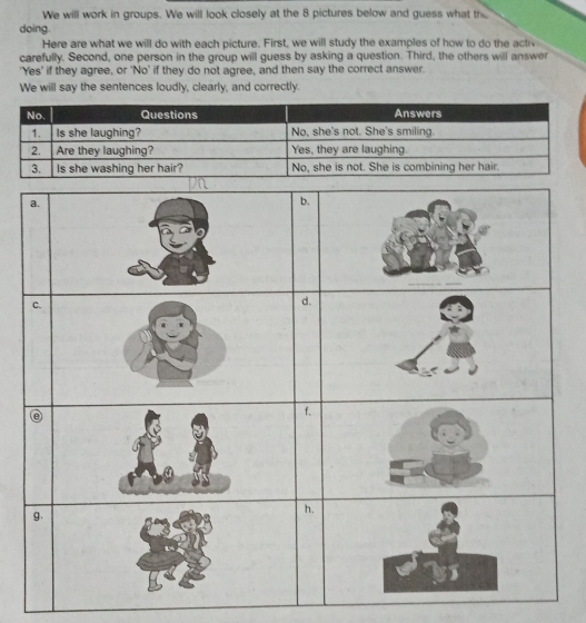 We will work in groups. We will look closely at the 8 pictures below and guess what the 
doing. 
Here are what we will do with each picture. First, we will study the examples of how to do the activ 
carefully. Second, one person in the group will guess by asking a question. Third, the others will answer 
'Yes' if they agree, or 'No' if they do not agree, and then say the correct answer. 
We will say the sentences loudly, clearly, and correctly.