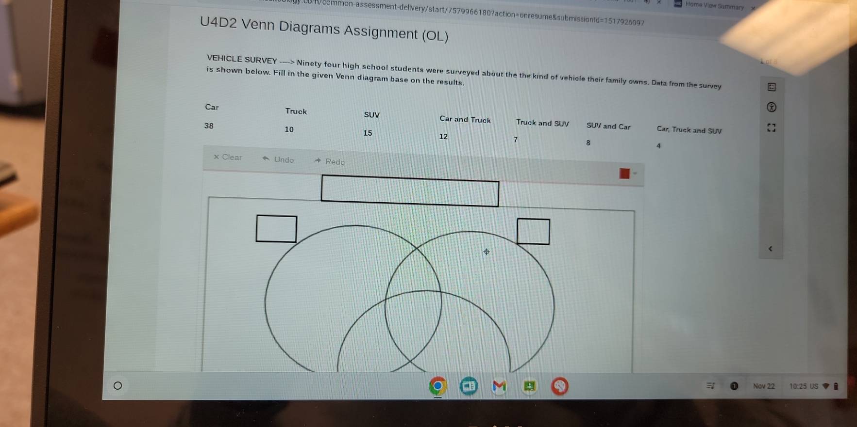 Home View Summary 
m/common-assessment-delivery/start/7579966180?action=onresume&submissionId=1517926097 
U4D2 Venn Diagrams Assignment (OL) 
VEHICLE SURVEY ----> Ninety four high school students were surveyed about the the kind of vehicle their family owns. Data from the survey 
is shown below. Fill in the given Venn diagram base on the results. 
SUV 
Car Truck Car and Truck Truck and SUV
38 SUV and Car Car, Truck and SUV
10
15
12
7
8
4
× Clear Undo * Redo 
$ 
Nov 22 10:25 US