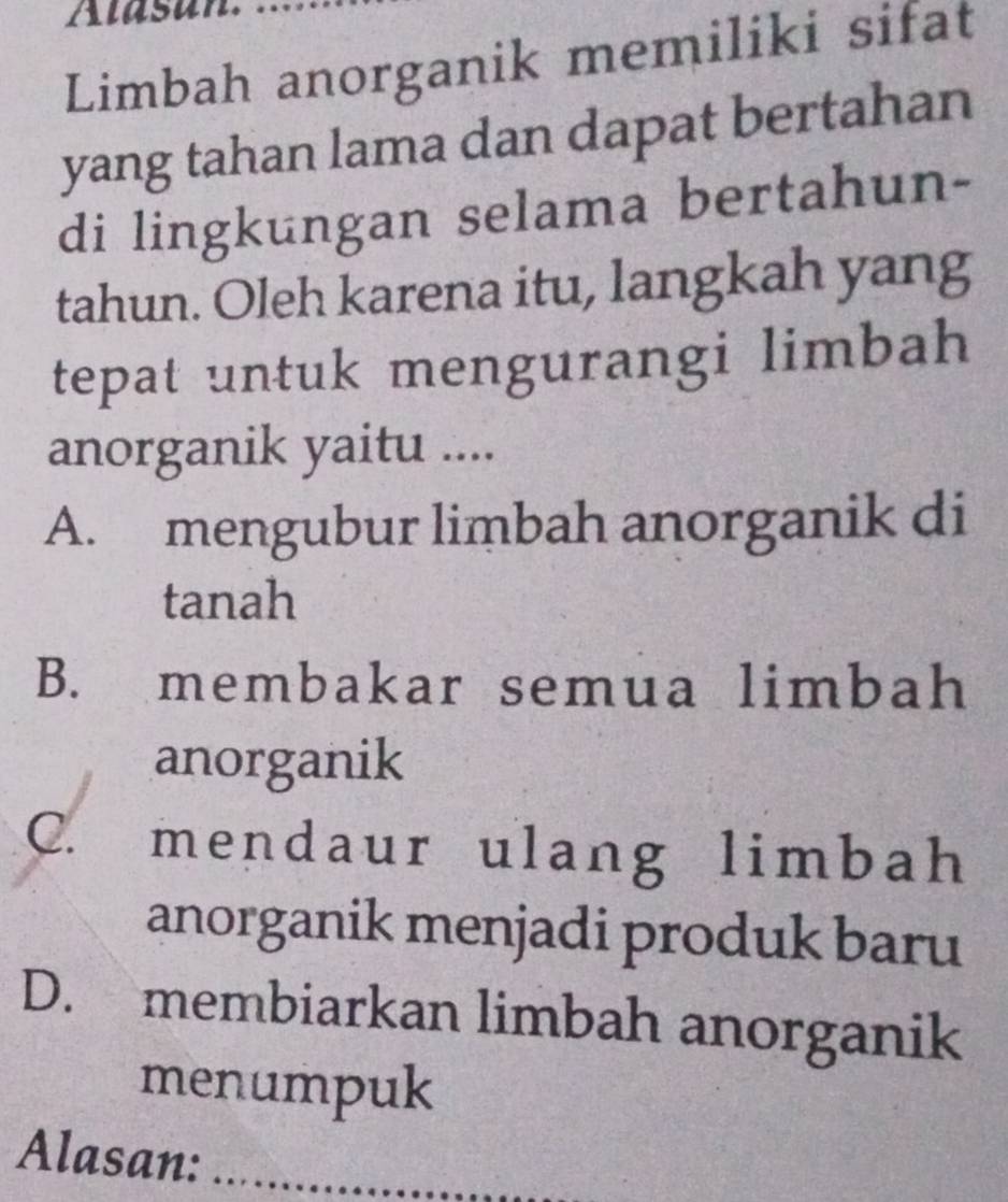 Limbah anorganik memiliki sifat
yang tahan lama dan dapat bertahan
di lingkungan selama bertahun-
tahun. Oleh karena itu, langkah yang
tepat untuk mengurangi limbah
anorganik yaitu ....
A. mengubur limbah anorganik di
tanah
B. membakar semua limbah
anorganik
C. mendaur ulang limbah
anorganik menjadi produk baru
D. membiarkan limbah anorganik
menumpuk
Alasan:_