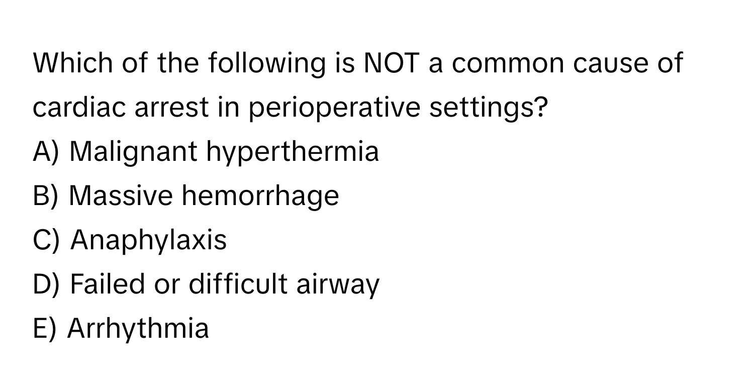 Which of the following is NOT a common cause of cardiac arrest in perioperative settings?

A) Malignant hyperthermia
B) Massive hemorrhage
C) Anaphylaxis
D) Failed or difficult airway
E) Arrhythmia