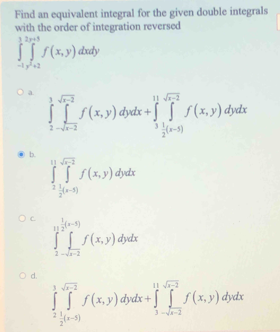 Find an equivalent integral for the given double integrals
with the order of integration reversed
∈tlimits _(-1)^1∈tlimits _y^2+2^3f(x,y)dxdy
a. ∈tlimits _2^(3∈tlimits _-sqrt(x-2))^sqrt(x-2)f(x,y)dydx+∈tlimits _3^((11)∈tlimits _2^(sqrt x-2))f(x,y)dydx
b.
∈tlimits _2^((11)∈tlimits _2^(sqrt x-2))f(x,y)dydx
C. ∈tlimits _2^((11frac 1)2)(x-5)f(x,y)dydx
d.
∈tlimits _2^(3∈tlimits _(∈tlimits)^(sqrt(x-2))f(x,y)dydx+∈tlimits _3-sqrt x-2)^11sqrt(x-2)f(x,y)dydx