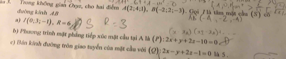 Trong không gian Oxyz, cho hai điểm A(2;4;1), B(-2;2;-3). Gọi / là tâm mặt cầu (S) có 
đường kính AB
a) I(0;3;-1), R=6
b) Phương trình mặt phẳng tiếp xúc mặt cầu tại A là (P): 2x+y+2z-10=0
c) Bán kính đường tròn giao tuyến của mặt cầu với (Q): 2x-y+2z-1=0 là 5 .