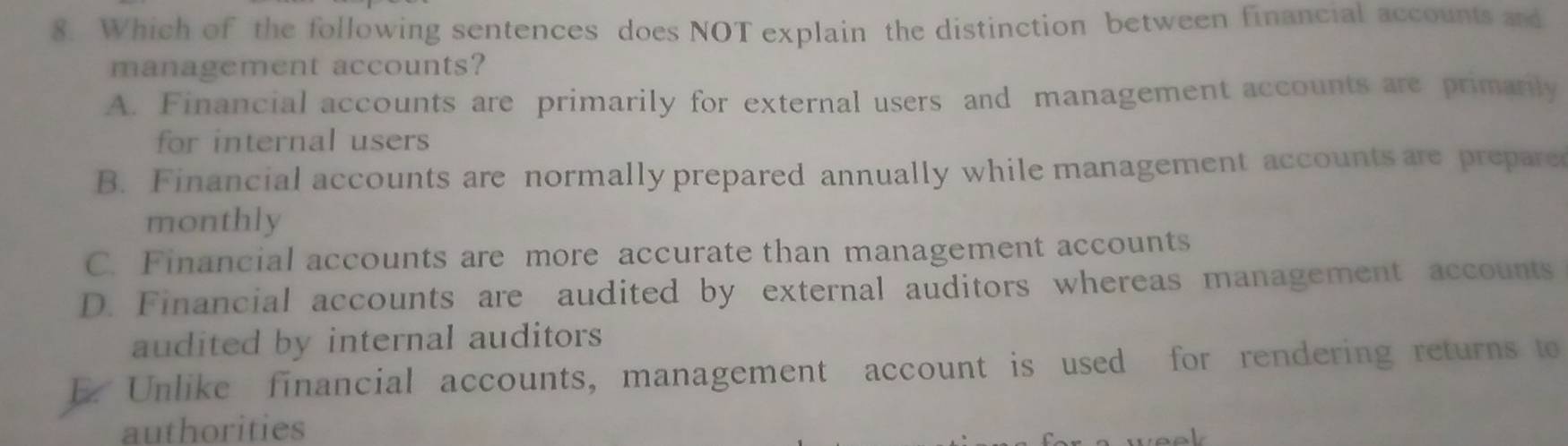 Which of the following sentences does NOT explain the distinction between financial accounts and
management accounts?
A. Financial accounts are primarily for external users and management accounts are primarily
for internal users
B. Financial accounts are normally prepared annually while management accounts are prepare
monthly
C. Financial accounts are more accurate than management accounts
D. Financial accounts are audited by external auditors whereas management accounts
audited by internal auditors
E. Unlike financial accounts, management account is used for rendering returns to
authorities