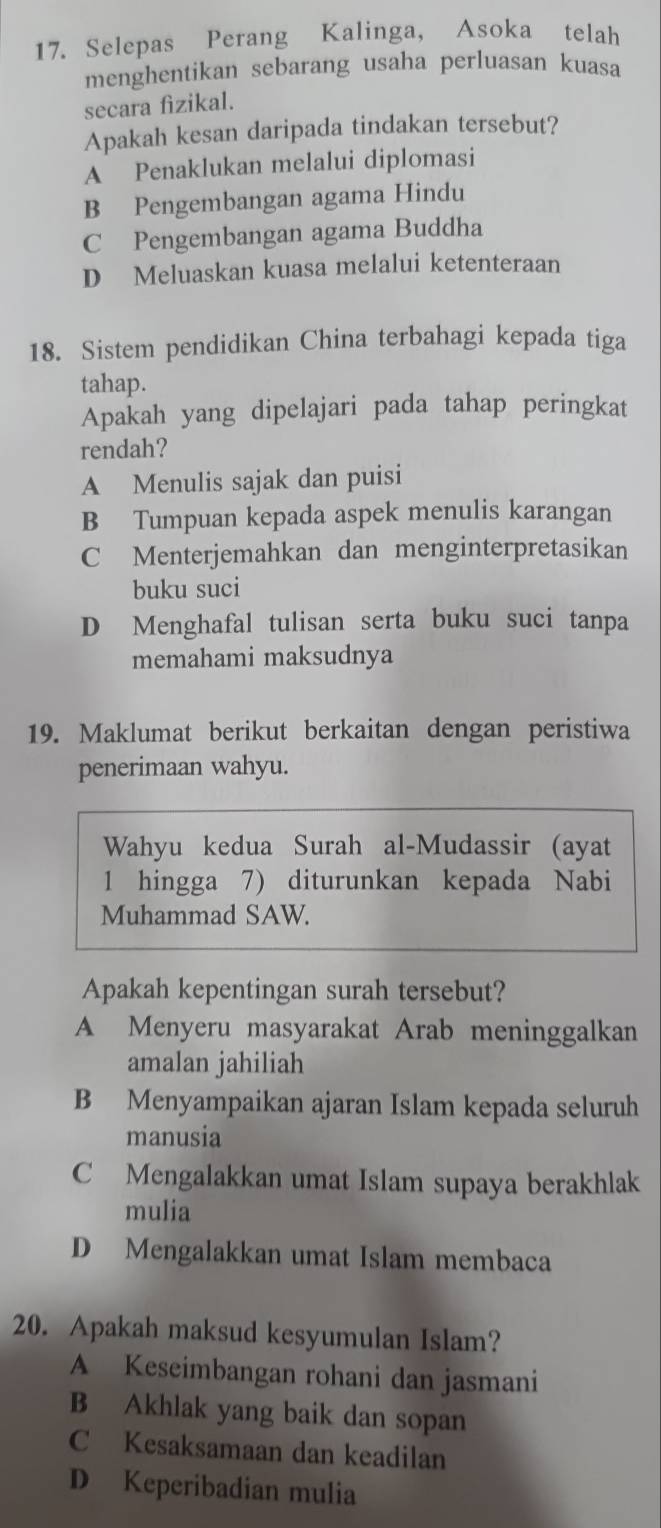 Selepas Perang Kalinga, Asoka telah
menghentikan sebarang usaha perluasan kuasa
secara fizikal.
Apakah kesan daripada tindakan tersebut?
A Penaklukan melalui diplomasi
B Pengembangan agama Hindu
C Pengembangan agama Buddha
D Meluaskan kuasa melalui ketenteraan
18. Sistem pendidikan China terbahagi kepada tiga
tahap.
Apakah yang dipelajari pada tahap peringkat
rendah?
A Menulis sajak dan puisi
B Tumpuan kepada aspek menulis karangan
C Menterjemahkan dan menginterpretasikan
buku suci
D Menghafal tulisan serta buku suci tanpa
memahami maksudnya
19. Maklumat berikut berkaitan dengan peristiwa
penerimaan wahyu.
Wahyu kedua Surah al-Mudassir (ayat
1 hingga 7) diturunkan kepada Nabi
Muhammad SAW.
Apakah kepentingan surah tersebut?
A Menyeru masyarakat Arab meninggalkan
amalan jahiliah
B Menyampaikan ajaran Islam kepada seluruh
manusia
C Mengalakkan umat Islam supaya berakhlak
mulia
D Mengalakkan umat Islam membaca
20. Apakah maksud kesyumulan Islam?
A Keseimbangan rohani dan jasmani
B Akhlak yang baik dan sopan
C Kesaksamaan dan keadilan
D Keperibadian mulia