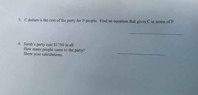 dollars is the cost of the party for P people. Find an equation that gives C in terms of P. 
_ 
4. Sarah’s party cost $1750 in all. 
_ 
How many people came to the party? 
Show your calculations.