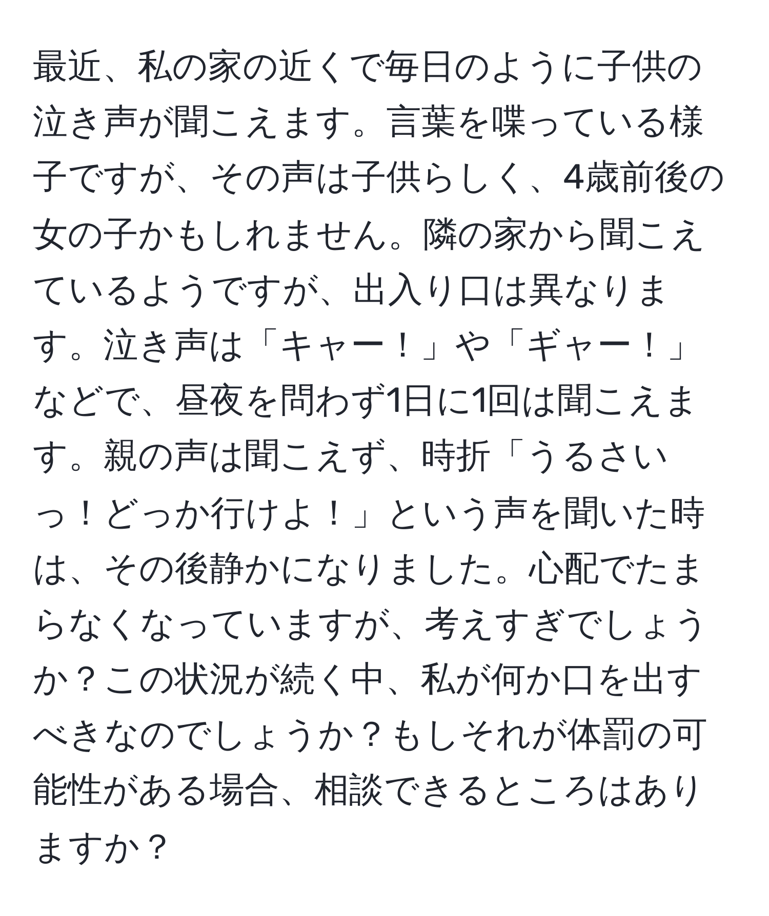 最近、私の家の近くで毎日のように子供の泣き声が聞こえます。言葉を喋っている様子ですが、その声は子供らしく、4歳前後の女の子かもしれません。隣の家から聞こえているようですが、出入り口は異なります。泣き声は「キャー！」や「ギャー！」などで、昼夜を問わず1日に1回は聞こえます。親の声は聞こえず、時折「うるさいっ！どっか行けよ！」という声を聞いた時は、その後静かになりました。心配でたまらなくなっていますが、考えすぎでしょうか？この状況が続く中、私が何か口を出すべきなのでしょうか？もしそれが体罰の可能性がある場合、相談できるところはありますか？