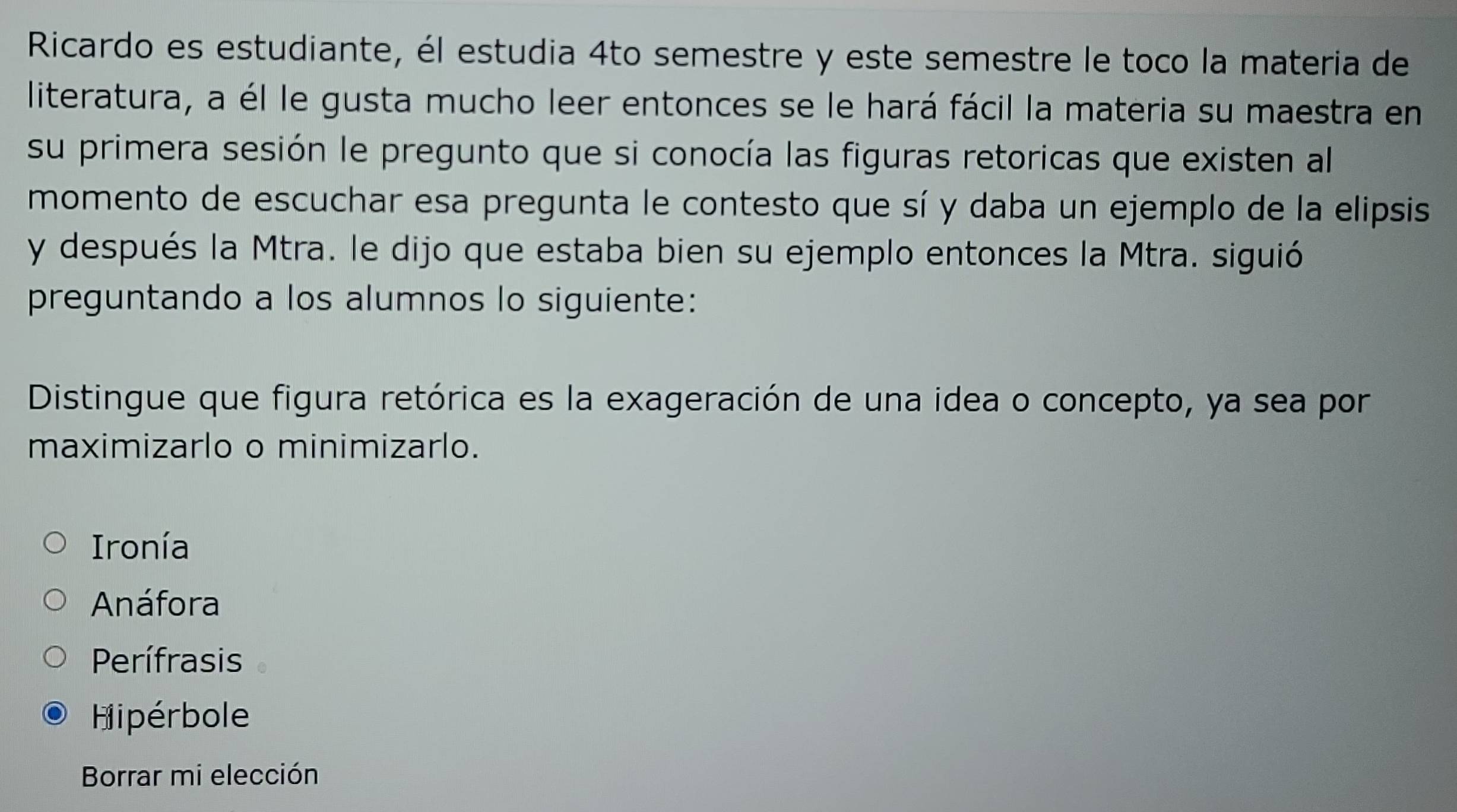 Ricardo es estudiante, él estudia 4to semestre y este semestre le toco la materia de
literatura, a él le gusta mucho leer entonces se le hará fácil la materia su maestra en
su primera sesión le pregunto que si conocía las figuras retoricas que existen al
momento de escuchar esa pregunta le contesto que sí y daba un ejemplo de la elipsis
y después la Mtra. le dijo que estaba bien su ejemplo entonces la Mtra. siguió
preguntando a los alumnos lo siguiente:
Distingue que figura retórica es la exageración de una idea o concepto, ya sea por
maximizarlo o minimizarlo.
Ironía
Anáfora
Perífrasis
Hipérbole
Borrar mi elección