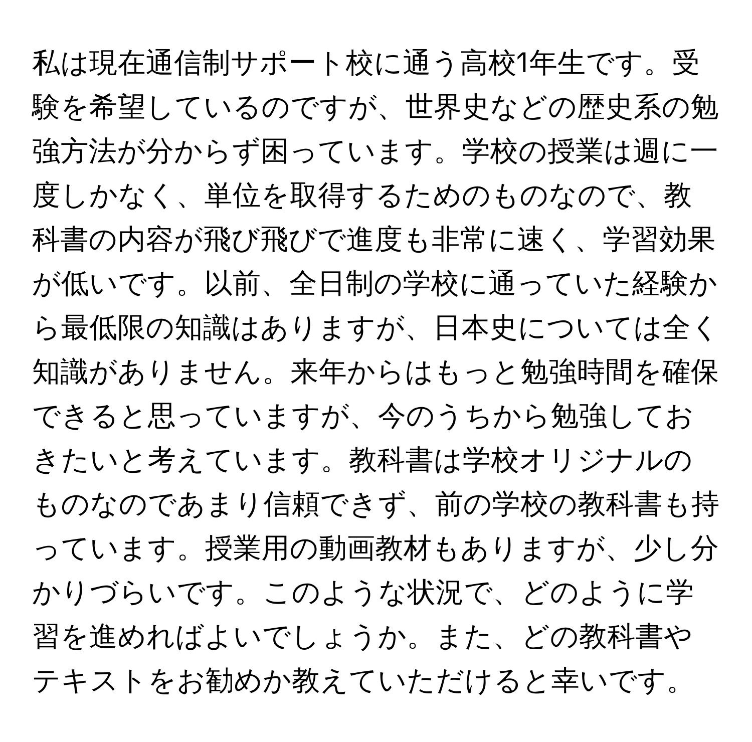 私は現在通信制サポート校に通う高校1年生です。受験を希望しているのですが、世界史などの歴史系の勉強方法が分からず困っています。学校の授業は週に一度しかなく、単位を取得するためのものなので、教科書の内容が飛び飛びで進度も非常に速く、学習効果が低いです。以前、全日制の学校に通っていた経験から最低限の知識はありますが、日本史については全く知識がありません。来年からはもっと勉強時間を確保できると思っていますが、今のうちから勉強しておきたいと考えています。教科書は学校オリジナルのものなのであまり信頼できず、前の学校の教科書も持っています。授業用の動画教材もありますが、少し分かりづらいです。このような状況で、どのように学習を進めればよいでしょうか。また、どの教科書やテキストをお勧めか教えていただけると幸いです。