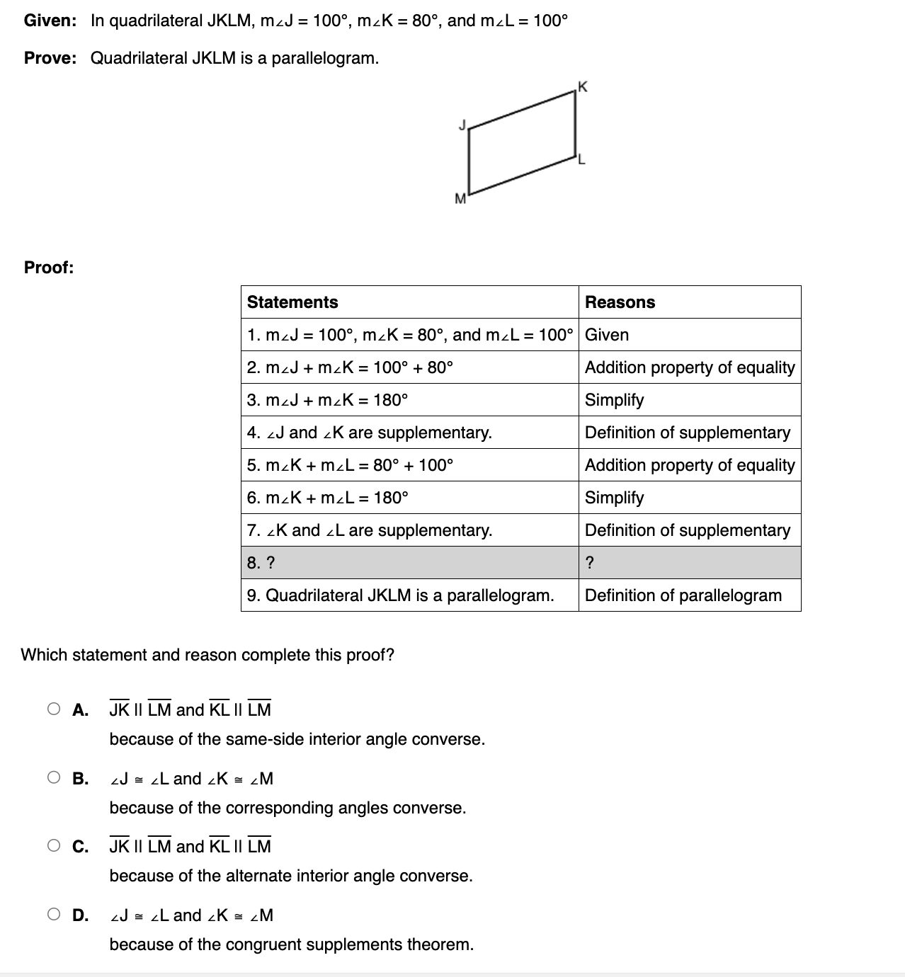 Given: In quadrilateral JKLM, m∠ J=100°, m∠ K=80° , and m∠ L=100°
Prove: Quadrilateral JKLM is a parallelogram.
Proof:
Statements Reasons
1. m∠ J=100°, m∠ K=80° , and m∠ L=100° Given
2. m∠ J+m∠ K=100°+80° Addition property of equality
3. m∠ J+m∠ K=180° Simplify
4. ∠ J and _ K are supplementary. Definition of supplementary
5. m∠ K+m∠ L=80°+100° Addition property of equality
6. m∠ K+m∠ L=180° Simplify
7. ∠ K and ∠L are supplementary. Definition of supplementary
8. ? ?
9. Quadrilateral JKLM is a parallelogram. Definition of parallelogram
Which statement and reason complete this proof?
A. overline JKparallel overline LM and overline KLparallel overline LM
because of the same-side interior angle converse.
B. ∠ J≌ ∠ L and ∠ K≌ ∠ M
because of the corresponding angles converse.
C. overline JKparallel overline LM and overline KLparallel overline LM
because of the alternate interior angle converse.
D. ∠ J≌ ∠ L and ∠ K≌ ∠ M
because of the congruent supplements theorem.