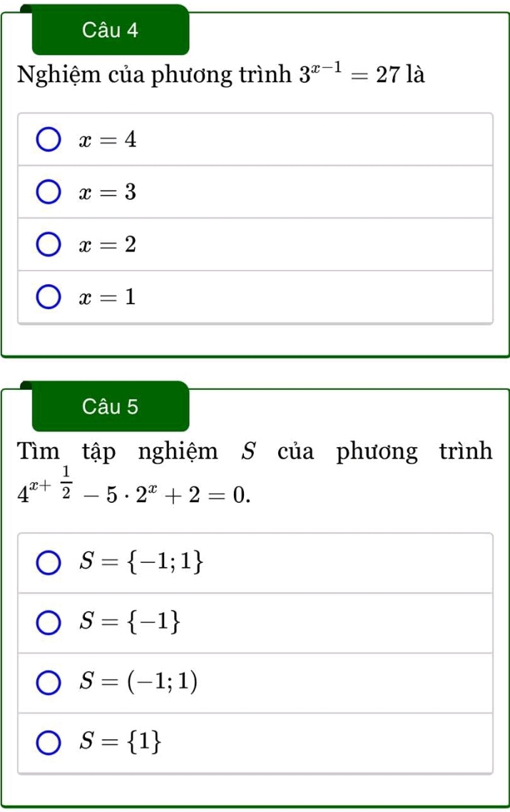 Nghiệm của phương trình 3^(x-1)=27 là
x=4
x=3
x=2
x=1
Câu 5
Tìm tập nghiệm S của phương trình
4^(x+frac 1)2-5· 2^x+2=0.
S= -1;1
S= -1
S=(-1;1)
S= 1