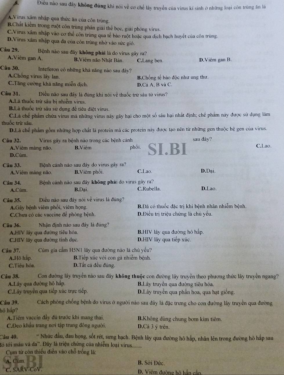 Điều nào sau đây không đủng khi nói về cơ chế lây truyền của virus kí sinh ở những loại côn trùng ăn lá
A.Virus xâm nhập qua thức ăn của côn trùng.
B.Chất kiểm trong ruột côn trùng phân giải thể bọc, giải phóng virus.
C.Virus xâm nhập vào cơ thể côn trùng qua tế bảo ruột hoặc qua dịch bạch huyết của côn trùng.
D.Virus xâm nhập qua da của côn trùng nhờ vào sức gió.
Câu 29. Bệnh nào sau đây không phải là do virus gây ra?
A.Viêm gan A. B.Viêm não Nhật Bản. C.Lang ben. D.Viêm gan B.
Câu 30.  Inteferon có những khả năng nào sau đây?
A.Chống virus lây lan. B.Chống tế bào độc như ung thư.
C.Tăng cường khả năng miễn dịch. D.Cả A, B và C.
Câu 31. Điều nào sau đây là đúng khi nói về thuốc trừ sâu từ virus?
A.Là thuốc trừ sâu bị nhiễm virus.
B.Là thuốc trừ sâu sử dụng để tiêu diệt virus.
C.Là chế phẩm chứa virus mà những virus này gây hại cho một số sâu hại nhất định; chế phẩm này được sử dụng làm
thuốc trừ sâu.
D.Là chế phẩm gồm những hợp chất là protein mà các protein này được tạo nên từ những gen thuộc hệ gen của virus.
Câu 32. Virus gây ra bệnh nào trong các bệnh cảnh sau đây?
A.Viêm màng não. B.Viêm phổi. SI.BI C.Lao.
D.Cúm.
Câu 33. Bệnh cảnh nào sau đây do virus gây ra?
A.Viêm màng não. B.Viêm phổi. C.Lao. D.Dại.
Câu 34. Bệnh cảnh nào sau đây không phải do virus gây ra?
A.Cúm. B.Dại. C.Rubella. D.Lao.
Câu 35. Điều nào sau đây nói về virus là đúng?
A.Gây bệnh viêm phổi, viêm họng. B.Đã có thuốc đặc trị khi bệnh nhân nhiễm bệnh.
C.Chưa có các vaccine để phòng bệnh. D.Điều trị triệu chứng là chủ yếu.
Câu 36. Nhận định nào sau đây là đúng?
A.HIV lây qua đường tiêu hóa. B.HIV lây qua đường hô hấp.
C.HIV lây qua đường tình dục. D.HIV lây qua tiếp xúc.
Câu 37. Cúm gia cầm H5N1 lây qua đường nào là chủ yếu?
A.Hô háp. B.Tiếp xúc với con gà nhiễm bệnh.
C.Tiêu hóa. D.Tất cã đều đúng.
Câu 38. Con đường lây truyền nào sau đây không thuộc con đường lây truyền theo phương thức lây truyền ngang?
A.Lây qua đường hô hấp. B.Lây truyền qua đường tiêu hóa.
C.Lây truyền qua tiếp xúc trực tiếp. D.Lây truyền qua phẩn hoa, qua hạt giống.
Câu 39. Cách phòng chống bệnh do virus ở người nào sau đây là đặc trưng cho con đường lây truyền qua đường
hô hấp?
A.Tiêm vaccin đầy đủ trước khi mang thai, B.Không dùng chung bơm kim tiêm.
C.Deo khẩu trang nơi tập trung đồng người. D.Cả 3 ý trên.
Câu 40. * Nhức đầu, đau họng, sốt rét, sưng hạch. Bệnh lây qua đường hô hấp, nhân lên trong đường hô hấp sau
tó tới máu và da'. Đây là triệu chứng của nhiễm loại virus........
Cụm từ còn thiếu điễn vào chỗ trống là:
A. Cúm. B. Sởi Đức.
C. SARV-CoV. D. Viêm đường hộ hấp cầp
