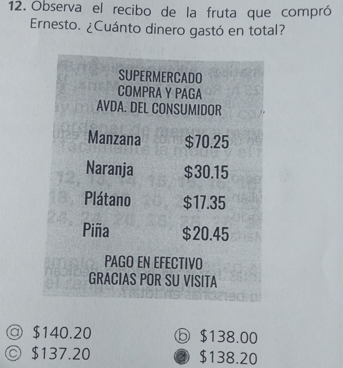 Observa el recibo de la fruta que compró
Ernesto. ¿Cuánto dinero gastó en total?
SUPERMERCADO
COMPRA Y PAGA
AVDA. DEL CONSUMIDOR
Manzana $70.25
Naranja $30.15
Plátano $17.35
Piña $20.45
PAGO EN EFECTIVO
GRACIAS POR SU VISITA
@ $140.20 ⓑ $138.00
◎ $137.20 $138.20