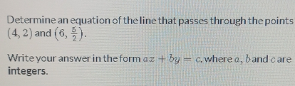 Determine an equation of the line that passes through the points
(4,2) and (6, 5/2 ). 
Write your answer in the form ax+by=c , where a, b and care 
integers.