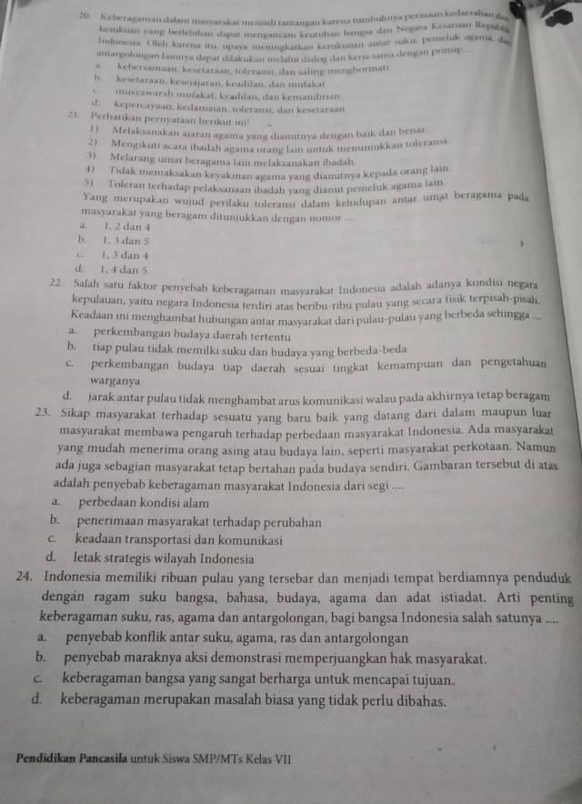 Keberagaman dalam masyarakat memadi tantangan karena tumbuhnya perzsaan kedaerahanda
kesukuan yang berlebihan dapat mengancan keuruhan bangsa dan Negara Kesatuan Repubta
Indonesia. Oleb karena itu, upaya meningkatkan kcrukunan antar suku, pemeluk agama, q '
aniargolongan lainnya dapát diakukan meiaiu dialng dan kerja sama dengan prinsip
a. kebersamaan, kesetaraan, toleransi, dan saling menghormati
h kesetaraan, keseiajaran, keadilan, dan mufakat
C musvawarah mufakat, keadilan, dan kemandırıan
d. kepercayaan, kedamaian, toleransi, dan kesetaraan
21. Perhatikan pernyataan berikut ini!
1) Melaksanakan aiaran agama yang dianutnya dengan baik dan benar
2)  Mengikuti acara ıbadah agama orang lain untuk menunmikkan toleransi.
3) Melarang umat beragama lain melaksanakan ibadah
4) Tidak memaksakan keyakman agama yang dianutnya kepada orang lain.
5) Toleran terhadap pelaksanaan ibadah yang dianut pemeluk agama lain
Yang merupakan wujud perilaku toleransi dalam kehidupan antar umat beragama pada
masyarakat yang beragam ditunjukkan dengan nomor ..-
a. 1. 2 dan 4
b. 1. 3 dan 5
c. l, 3 dan 4
d. 1, 4 dan 5
22. Salah satu faktor penyebab keberagaman masyarakat Indonesia adalah adanya kondisi negara
kepulauan, yaitu negara Indonesia terdiri atas beribu-ribu pulau yang secara fisik terpisah-pisah,
Keadaan ini menghambat hubungan antar masyarakat dari pulau-pulau yang berbeda sehingga .
a. perkembangan budaya daerah tertentu
b. tiap pulau tidak memilki suku dan budaya yang berbeda-beda
c. perkembangan budaya tiap daerah sesuai tingkat kemampuan dan pengetahuan
warganya
d. jarak antar pulau tidak menghambat arus komunikasi walau pada akhirnya tetap beragam
23. Sikap masyarakat terhadap sesuatu yang baru baik yang datang dari dalam maupun luar
masyarakat membawa pengaruh terhadap perbedaan masyarakat Indonesia. Ada masyarakat
yang mudah menerima orang asing atau budaya lain, seperti masyarakat perkotaan. Namun
ada juga sebagian masyarakat tetap bertahan pada budaya sendiri. Gambaran tersebut di atas
adalah penyebab keberagaman masyarakat Indonesia dari segi ....
a. perbedaan kondisi alam
b. penerimaan masyarakat terhadap perubahan
c. keadaan transportasi dan komunikasi
d. letak strategis wilayah Indonesia
24. Indonesia memiliki ribuan pulau yang tersebar dan menjadi tempat berdiamnya penduduk
dengan ragam suku bangsa, bahasa, budaya, agama dan adat istiadat. Arti penting
keberagaman suku, ras, agama dan antargolongan, bagi bangsa Indonesia salah satunya ....
a. penyebab konflik antar suku, agama, ras dan antargolongan
b. penyebab maraknya aksi demonstrasi memperjuangkan hak masyarakat.
c. keberagaman bangsa yang sangat berharga untuk mencapai tujuan.
d. keberagaman merupakan masalah biasa yang tidak perlu dibahas.
Pendidikan Pancasila untuk Siswa SMP/MTs Kelas VII