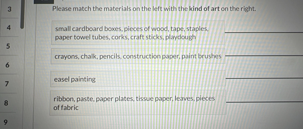 Please match the materials on the left with the kind of art on the right. 
small cardboard boxes, pieces of wood, tape, staples,_ 
paper towel tubes, corks, craft sticks, playdough 
crayons, chalk, pencils, construction paper, paint brushes 
_ 
easel painting 
_ 
8 
ribbon, paste, paper plates, tissue paper, leaves, pieces_ 
of fabric 
9