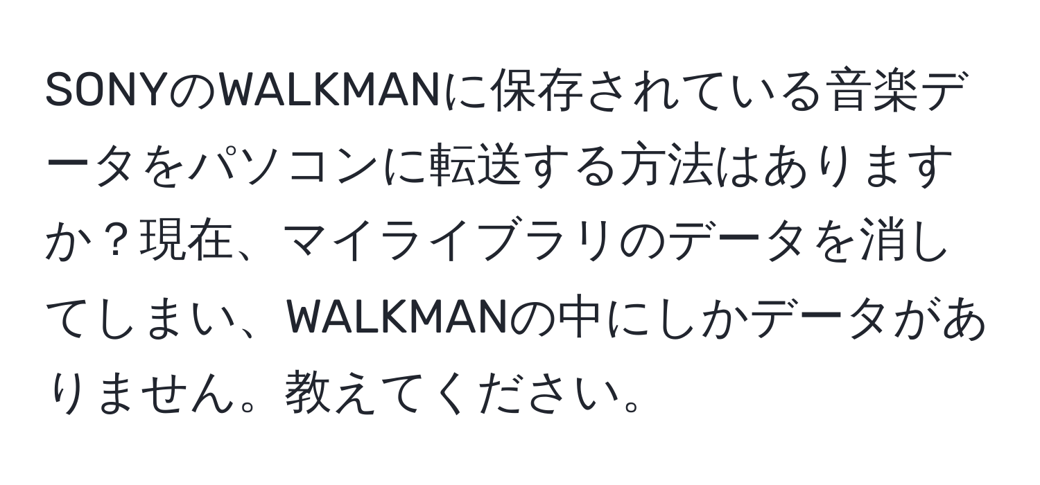 SONYのWALKMANに保存されている音楽データをパソコンに転送する方法はありますか？現在、マイライブラリのデータを消してしまい、WALKMANの中にしかデータがありません。教えてください。