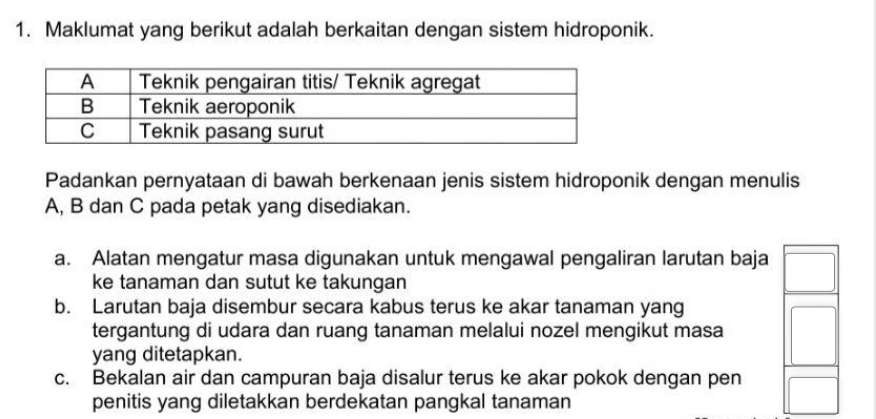 Maklumat yang berikut adalah berkaitan dengan sistem hidroponik.
Padankan pernyataan di bawah berkenaan jenis sistem hidroponik dengan menulis
A, B dan C pada petak yang disediakan.
a. Alatan mengatur masa digunakan untuk mengawal pengaliran larutan baja
ke tanaman dan sutut ke takungan
b. Larutan baja disembur secara kabus terus ke akar tanaman yang
tergantung di udara dan ruang tanaman melalui nozel mengikut masa
yang ditetapkan.
c. Bekalan air dan campuran baja disalur terus ke akar pokok dengan pen
penitis yang diletakkan berdekatan pangkal tanaman