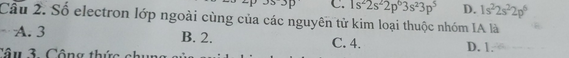 C. 1s^22s^22p^63s^23p^5 D. 1s^22s^22p^6
Câu 2. Số electron lớp ngoài cùng của các nguyên tử kim loại thuộc nhóm IA là
A. 3 B. 2.
C. 4. D. 1 :
Câu 3. Cộng thức chun