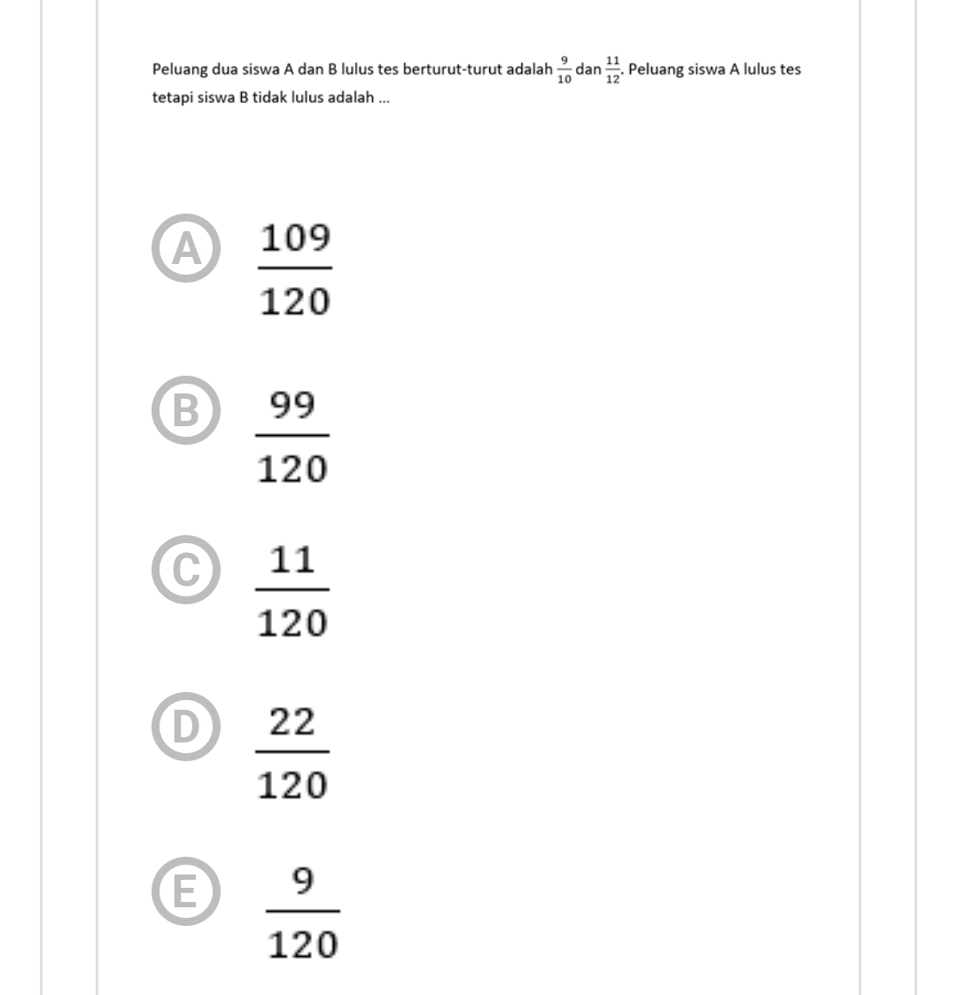 Peluang dua siswa A dan B lulus tes berturut-turut adalah  9/10  dan  11/12 . Peluang siswa A lulus tes
tetapi siswa B tidak lulus adalah ...
A  109/120 
B  99/120 
 11/120 
 22/120 
E  9/120 