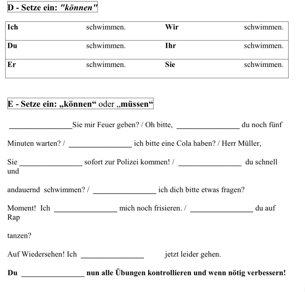 Setze ein: "können" 
E - Setze ein: „,können“ oder ,,müssen“ 
_Sie mir Feuer geben? / Oh bitte, _du noch fünf 
Minuten warten? / _ich bitte eine Cola haben? / Herr Müller, 
_ 
_ 
Sie sofort zur Polizei kommen! / du schnell 
und 
andauernd schwimmen? / _ich dich bitte etwas fragen? 
_ 
_ 
Moment! Ich mich noch frisieren. / du auf 
Rap 
tanzen? 
Auf Wiedersehen! Ich _jetzt leider gehen. 
Du _nun alle Übungen kontrollieren und wenn nötig verbessern!