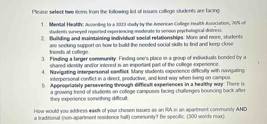 Please select two items from the following list of issues college students are facing: 
1. Mental Health: According to a 2023 study by the American College Health Association, 76% of 
students surveyed reported experiencing moderate to serious psychological distress. 
2. Building and maintaining individual social relationships: More and more, students 
are seeking support on how to build the needed social skills to find and keep close 
friends at college. 
3. Finding a larger community: Finding one's place in a group of individuals bonded by a 
shared identity and/or interest is an important part of the college experience. 
4. Navigating interpersonal conflict: Many students experience difficulty with navigating 
interpersonal conflict in a direct, productive, and kind way when living on campus. 
5. Appropriately persevering through difficult experiences in a healthy way: There is 
a growing trend of students on college campuses facing challenges bouncing back after 
they experience something difficult. 
How would you address each of your chosen issues as an RA in an apartment community AND 
a traditional (non-apartment residence hall) community? Be specific. (300 words max)