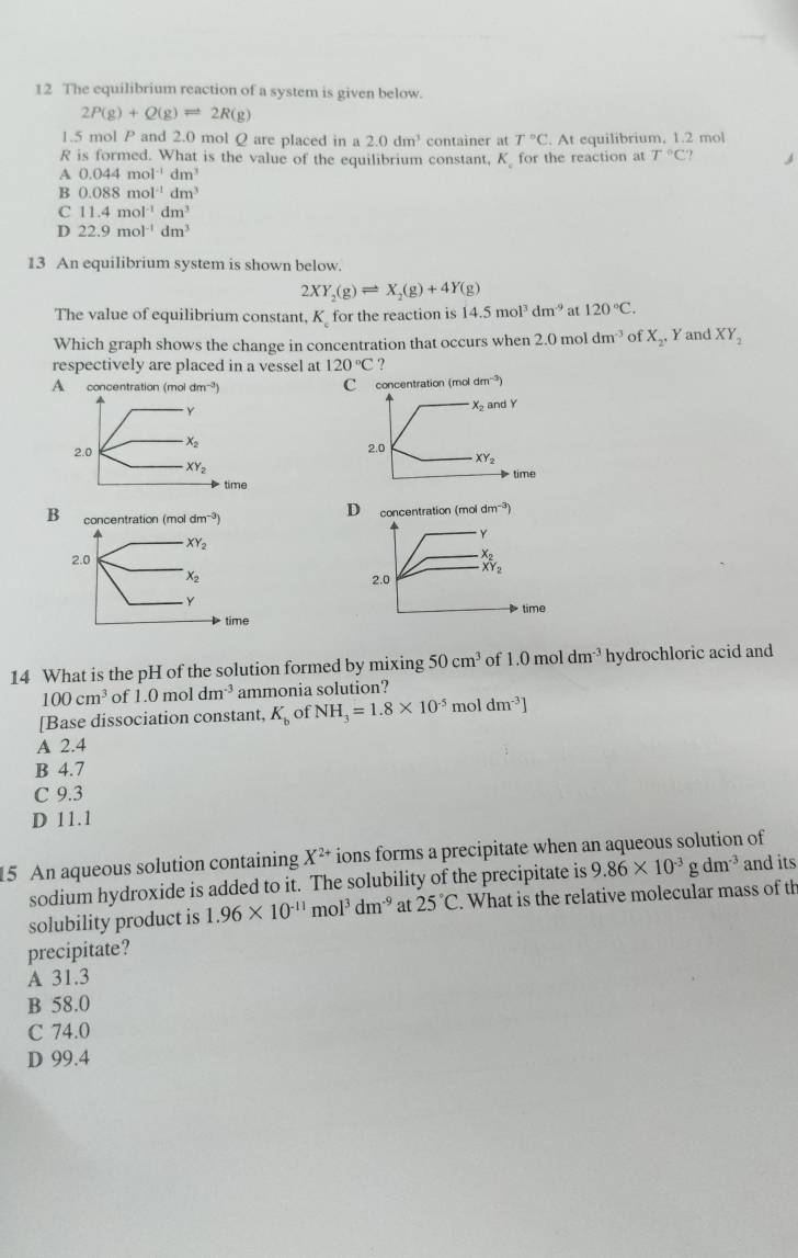 The equilibrium reaction of a system is given below.
2P(g)+Q(g)leftharpoons 2R(g)
1.5 mol P and 2.0 mol Q are placed in a 2.0dm^3 container at T°C. At equilibrium, 1.2 mol
R is formed. What is the value of the equilibrium constant, K for the reaction at T°C
A 0.044mol^(-1)dm^3
B 0.088mol^(-1)dm^3
C 11.4mol^(-1)dm^3
D 22.9mol^(-1)dm^3
13 An equilibrium system is shown below
2XY_2(g)leftharpoons X_2(g)+4Y(g)
The value of equilibrium constant, K for the reaction is 14.5mol^3dm^(-9) at 120°C.
Which graph shows the change in concentration that occurs when 2.0 mol dm^(-3) of X_2, Y and XY_2
respectively are placed in a vessel at 120°C.
A concentration (mo dm^(-3)) C concentration (mol dm^(-3))
x_2 and Y
2.0
XY_2
time
D
concentration (mol dm^(-3))
Y
x_2
2.0
XY_2
time
14 What is the pH of the solution formed by mixing 50cm^3 of 1.0moldm^(-3) hydrochloric acid and
100cm^3 of 1.0 mol dm^(-3) ammonia solution?
[Base dissociation constant, K_b of NH_3=1.8* 10^(-5) mol dm^(-3)]
A 2.4
B 4.7
C 9.3
D 11.1
15 An aqueous solution containing X^(2+) ions forms a precipitate when an aqueous solution of
sodium hydroxide is added to it. The solubility of the precipitate is 9.86* 10^(-3)gdm^(-3) and its
solubility product is 1.96* 10^(-11)mol^3dm^(-9) at 25°C. What is the relative molecular mass of th
precipitate?
A 31.3
B 58.0
C 74.0
D 99.4